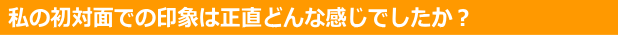 初対面での印象は正直どんな感じでしたか？