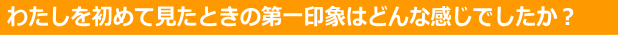 初めて見たときの第一印象は？