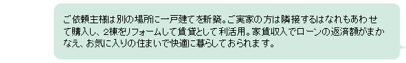 ご依頼主様は別の場所に一戸建てを新築。ご実家の方は隣接するはなれも合わせてリフォームして賃貸として利活用。家賃収入でローンの返済額がまかなえ、お気に入りの住まいで快適に暮らしておられます。