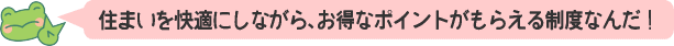 住まいを快適にしながら、お得なポイントがもらえる制度なんだ！