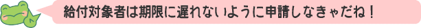 給付対象者は期限に遅れないように申請しなきゃだね！